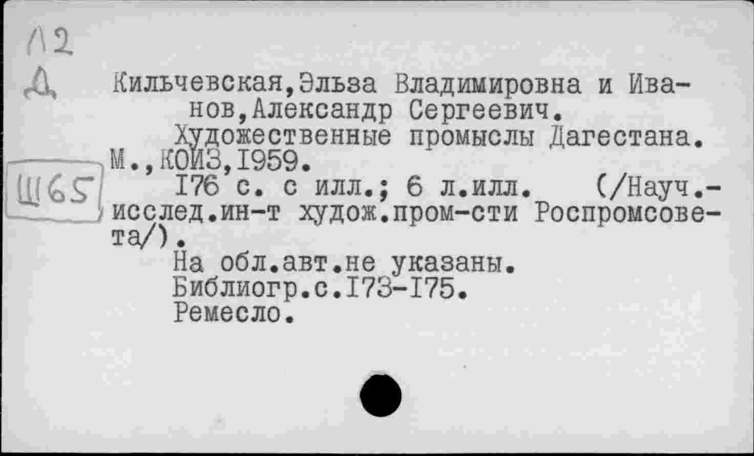 ﻿(\ 2.
Д Кильчевская,Эльза Владимировна и Иванов, Александр Сергеевич.
Художественные промыслы Дагестана. М.,К0ИЗ,1959.
176 с* с илл.; 6 л.илл. (/Науч.-}исслед.ин-т худож.пром-сти Роспромсове-та/).
На обл.авт.не указаны.
Библиогр.с.173-175.
Ремесло.